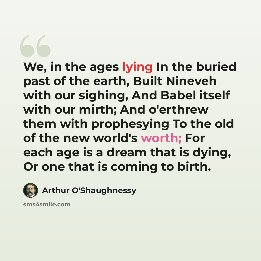 “We, in the ages lying In the buried past of the earth, Built Nineveh with our sighing, And Babel itself with our mirth; And o'erthrew them with prophesying To the old of the new world's worth; For each age is a dream that is dying, Or one that is coming to birth.” quote by Arthur O'Shaughnessy
