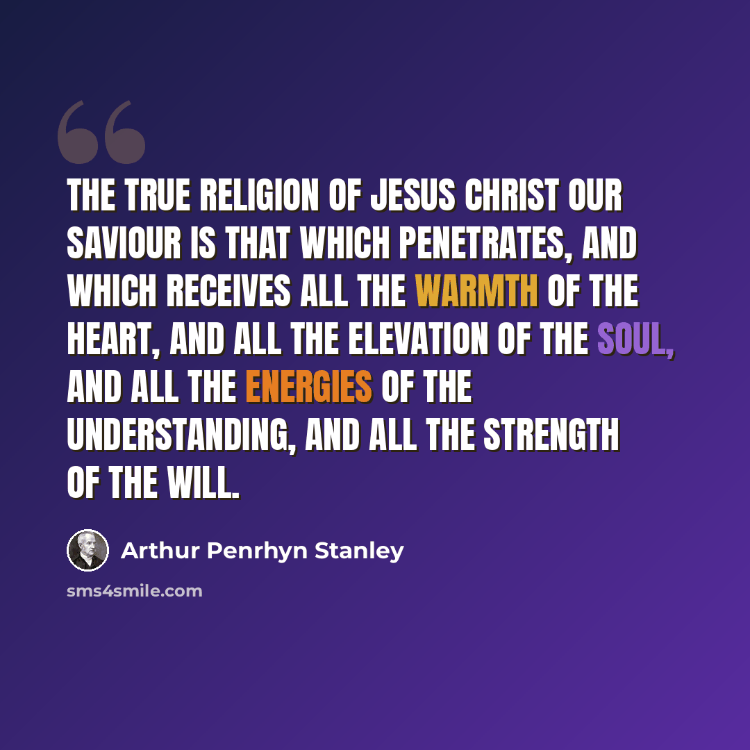 “The true religion of Jesus Christ our Saviour is that which penetrates, and which receives all the warmth of the heart, and all the elevation of the soul, and all the energies of the understanding, and all the strength of the will.” quote by Arthur Penrhyn Stanley