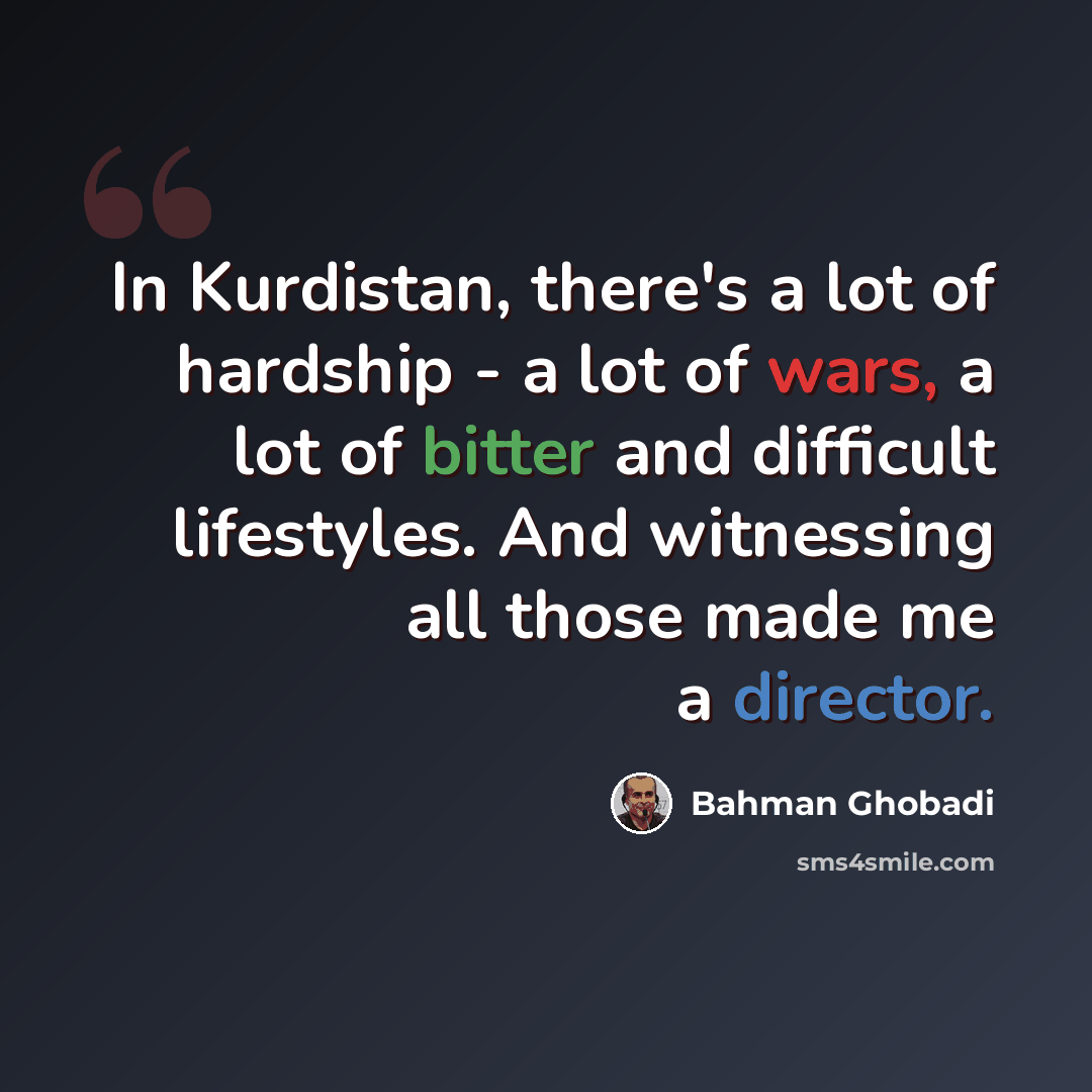 “In Kurdistan, there's a lot of hardship - a lot of wars, a lot of bitter and difficult lifestyles. And witnessing all those made me a director.” quote by Bahman Ghobadi
