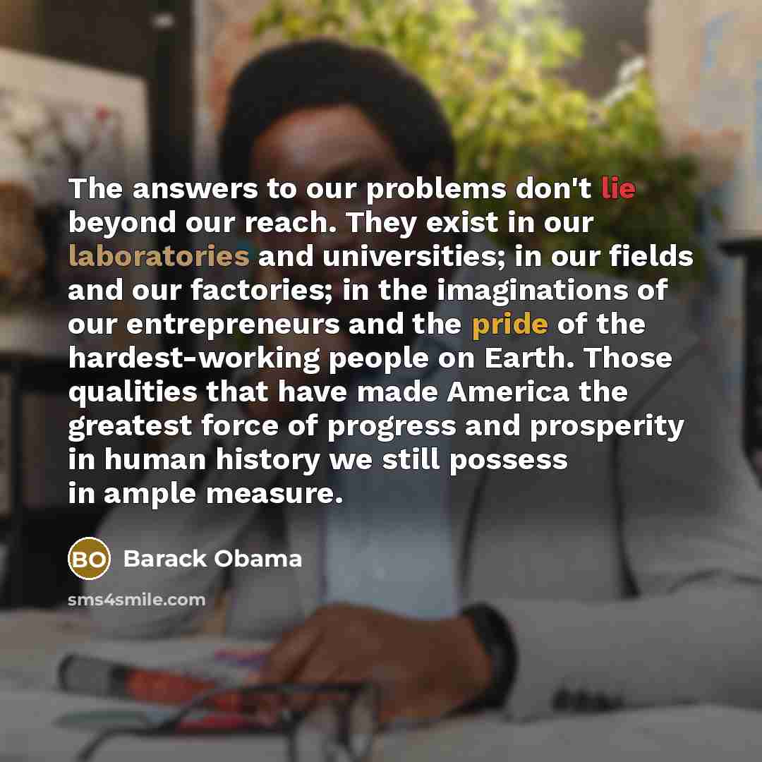 “The answers to our problems don't lie beyond our reach. They exist in our laboratories and universities; in our fields and our factories; in the imaginations of our entrepreneurs and the pride of the hardest-working people on Earth. Those qualities that have made America the greatest force of…” quote by Barack Obama