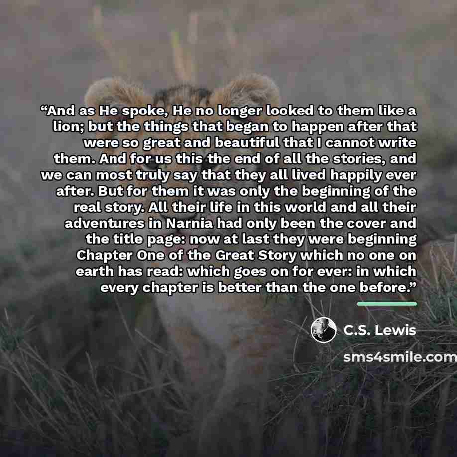 “And as He spoke, He no longer looked to them like a lion; but the things that began to happen after that were so great and beautiful that I cannot write them. And for us this the end of all the stories, and we can most truly say that they all lived happily ever after. But for them it was only the…” quote by C.S. Lewis