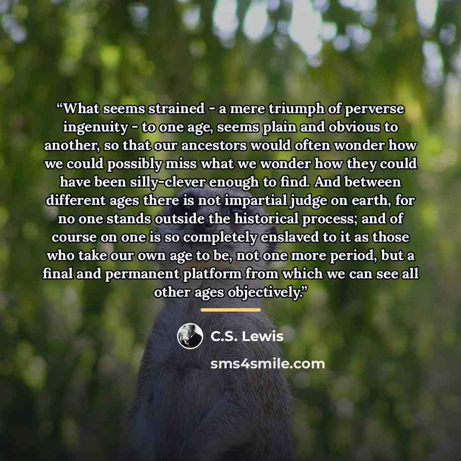 “What seems strained - a mere triumph of perverse ingenuity - to one age, seems plain and obvious to another, so that our ancestors would often wonder how we could possibly miss what we wonder how they could have been silly-clever enough to find. And between different ages there is not impartial…” quote by C.S. Lewis