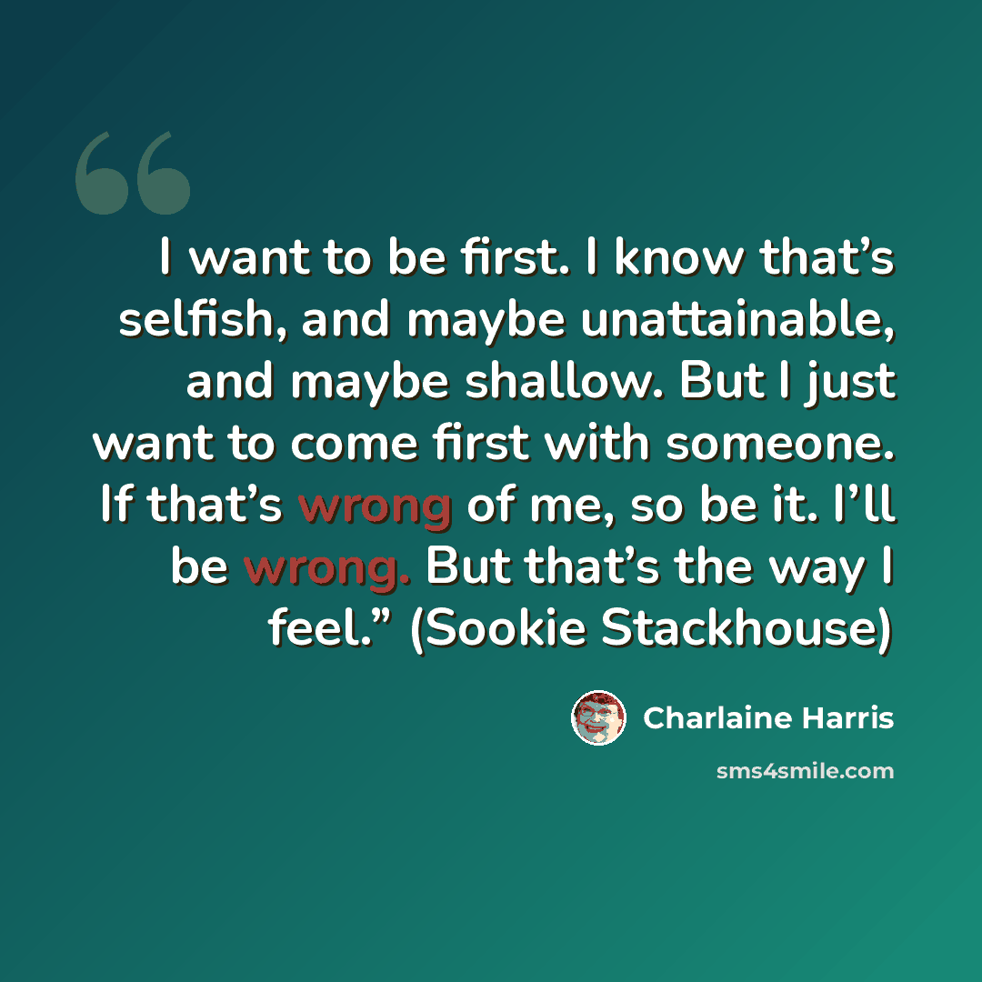 “I want to be first. I know that’s selfish, and maybe unattainable, and maybe shallow. But I just want to come first with someone. If that’s wrong of me, so be it. I’ll be wrong. But that’s the way I feel.” (Sookie Stackhouse)” quote by Charlaine Harris
