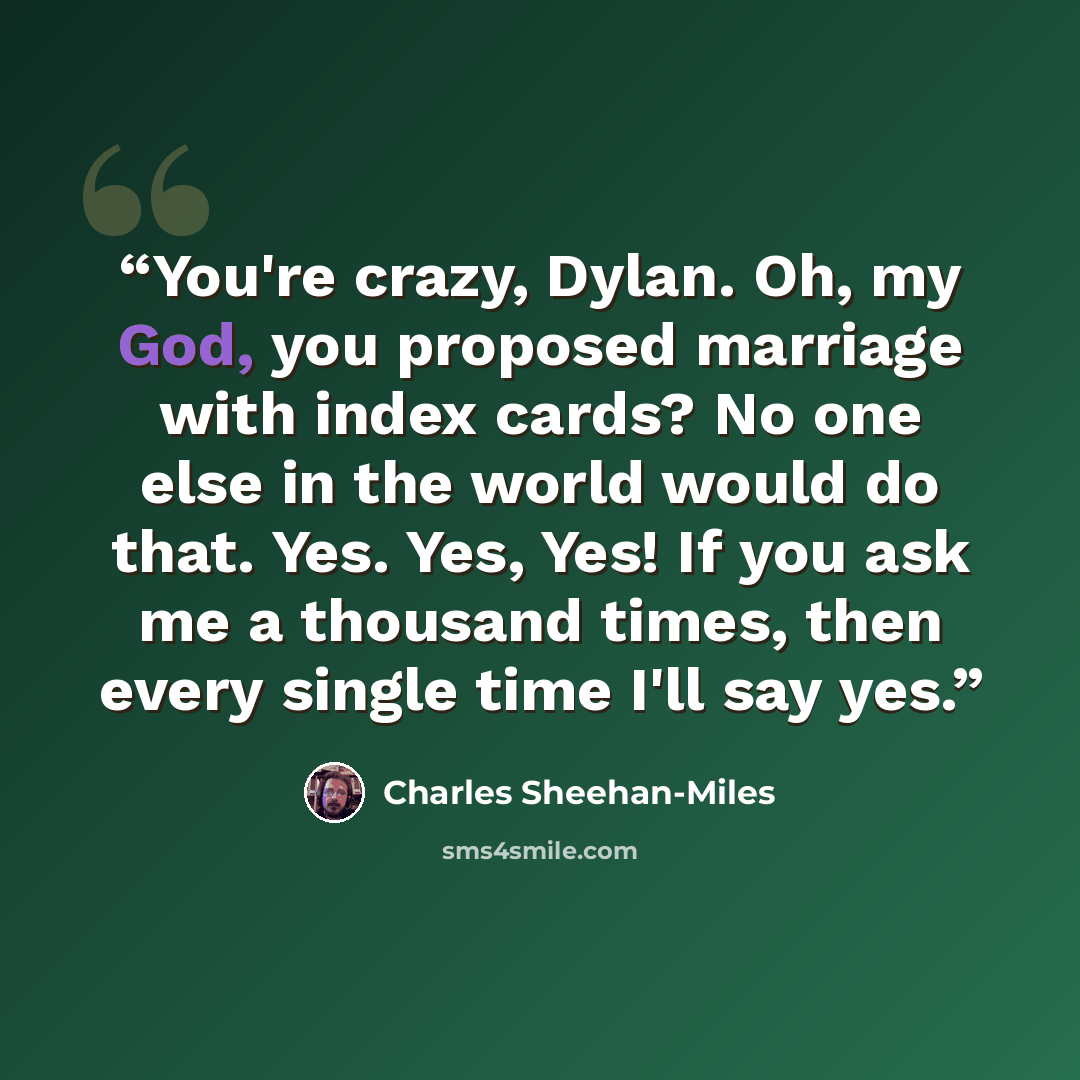 “You're crazy, Dylan. Oh, my God, you proposed marriage with index cards? No one else in the world would do that. Yes. Yes, Yes! If you ask me a thousand times, then every single time I'll say yes.” quote by Charles Sheehan-Miles
