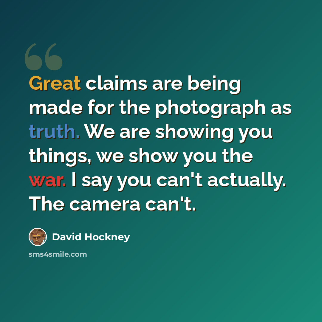 “Great claims are being made for the photograph as truth. We are showing you things, we show you the war. I say you can't actually. The camera can't.” quote by David Hockney