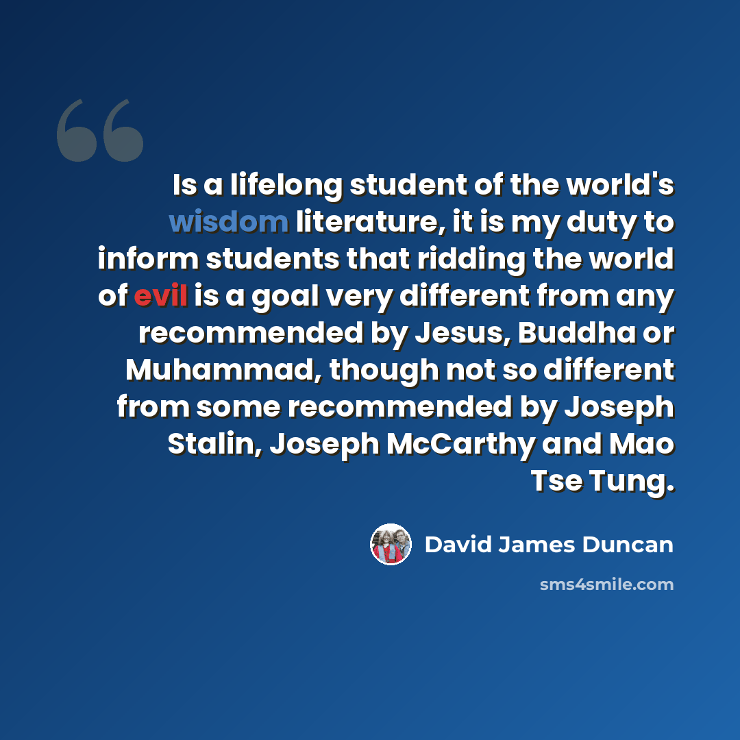 “Is a lifelong student of the world's wisdom literature, it is my duty to inform students that ridding the world of evil is a goal very different from any recommended by Jesus, Buddha or Muhammad, though not so different from some recommended by Joseph Stalin, Joseph McCarthy and Mao Tse Tung.” quote by David James Duncan