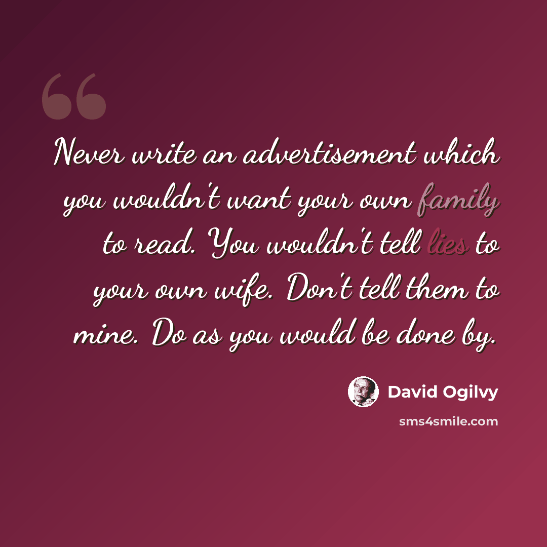 “Never write an advertisement which you wouldn't want your own family to read. You wouldn't tell lies to your own wife. Don't tell them to mine. Do as you would be done by.” quote by David Ogilvy