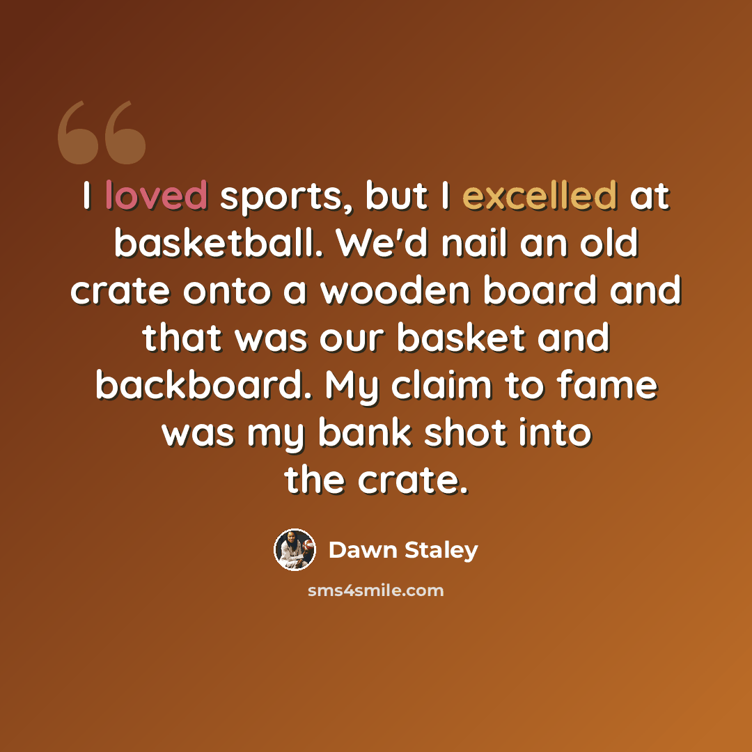 “I loved sports, but I excelled at basketball. We'd nail an old crate onto a wooden board and that was our basket and backboard. My claim to fame was my bank shot into the crate.” quote by Dawn Staley