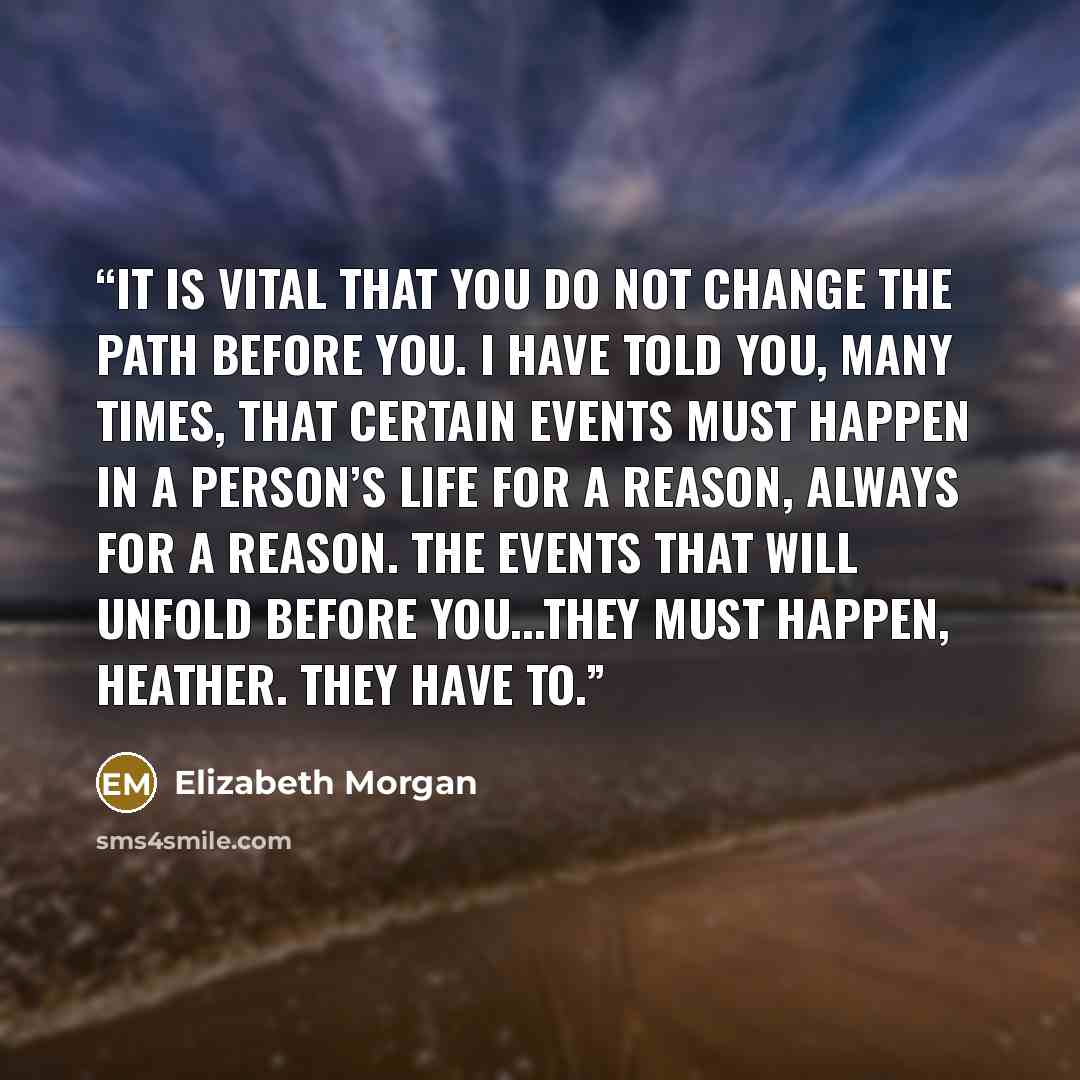 “It is vital that you do not change the path before you. I have told you, many times, that certain events must happen in a person’s life for a reason, always for a reason. The events that will unfold before you...they must happen, Heather. They have to.” quote by Elizabeth Morgan