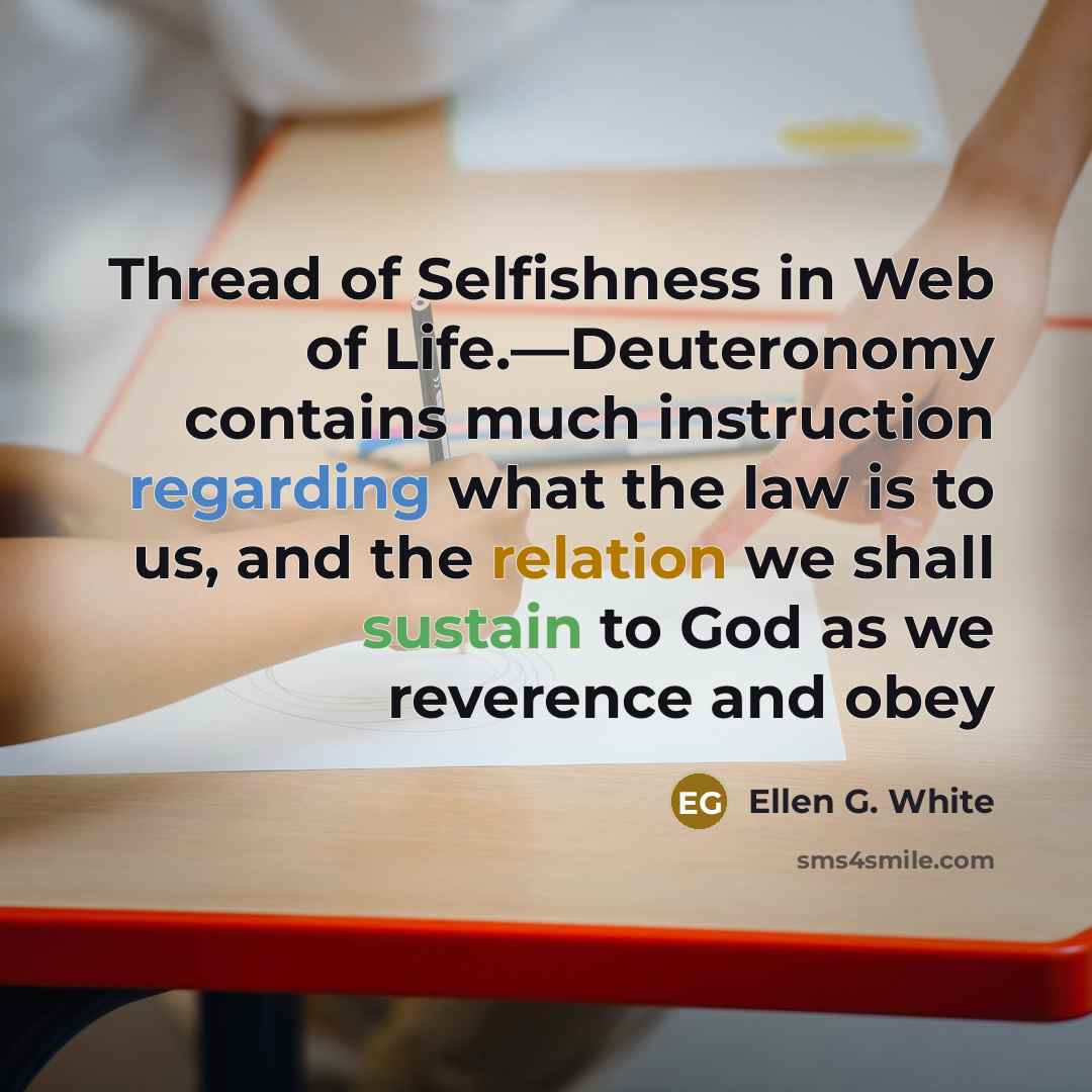“Thread of Selfishness in Web of Life.—Deuteronomy contains much instruction regarding what the law is to us, and the relation we shall sustain to God as we reverence and obey” quote by Ellen G. White