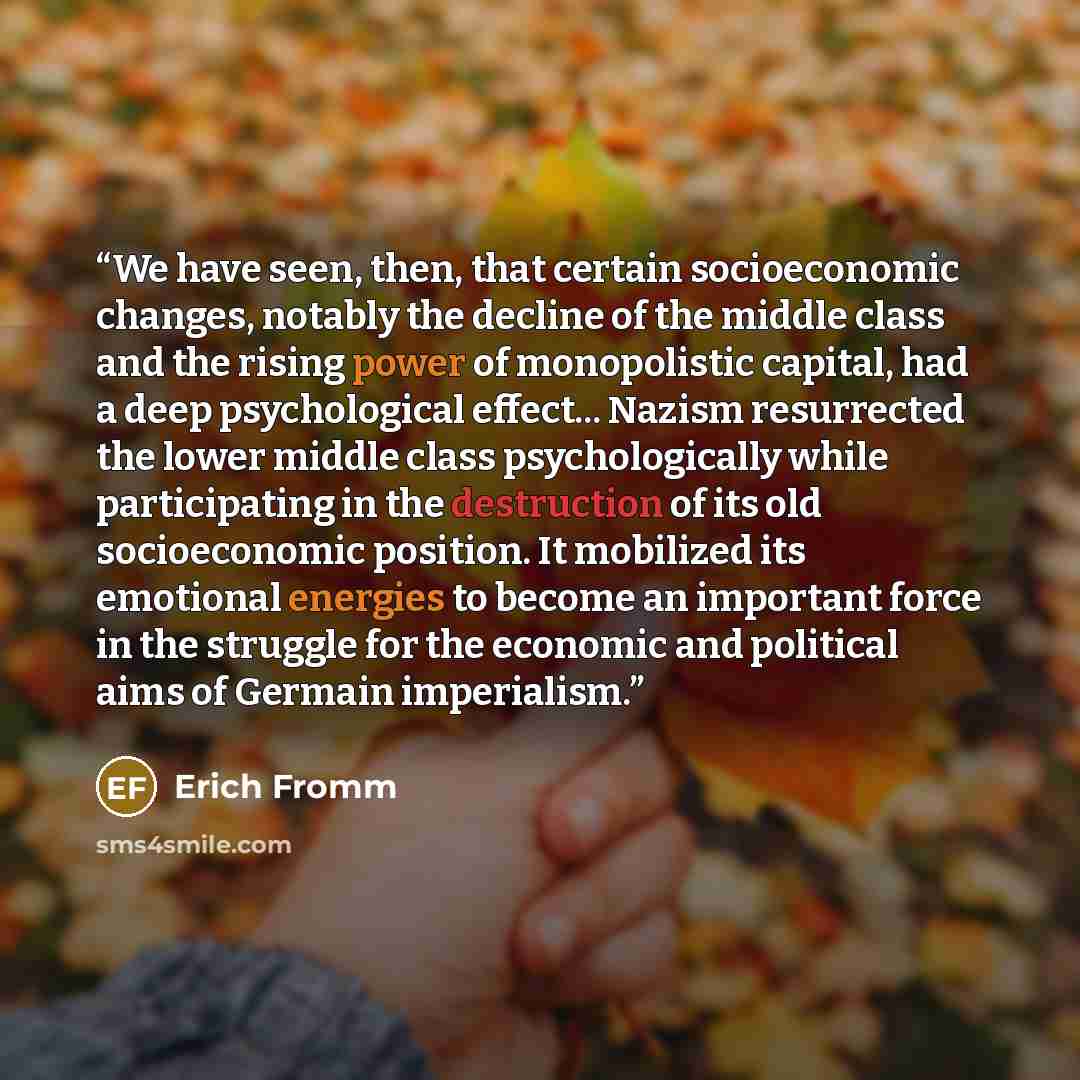 “We have seen, then, that certain socioeconomic changes, notably the decline of the middle class and the rising power of monopolistic capital, had a deep psychological effect... Nazism resurrected the lower middle class psychologically while participating in the destruction of its old socioeconomic…” quote by Erich Fromm