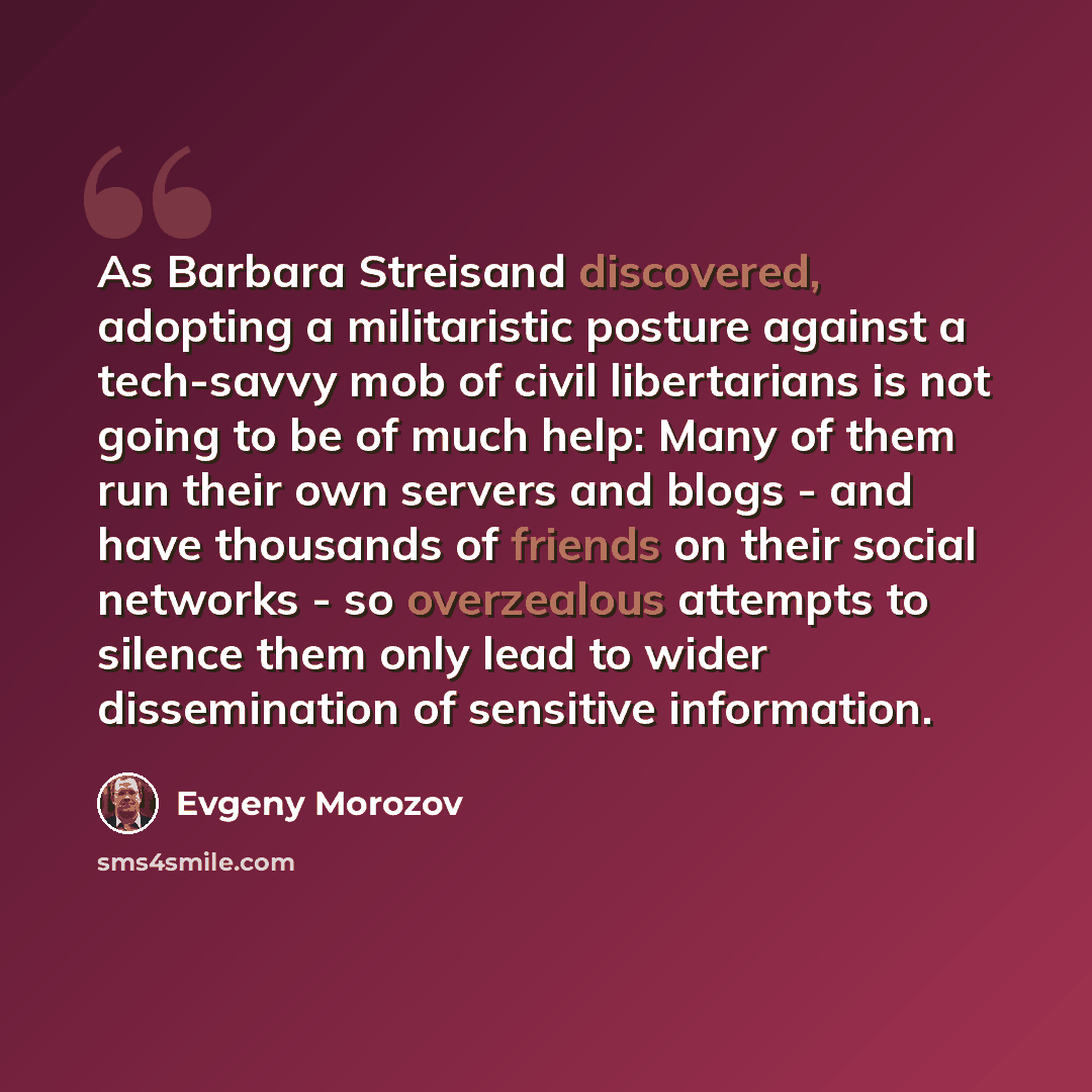 “As Barbara Streisand discovered, adopting a militaristic posture against a tech-savvy mob of civil libertarians is not going to be of much help: Many of them run their own servers and blogs - and have thousands of friends on their social networks - so overzealous attempts to silence them only lead…” quote by Evgeny Morozov