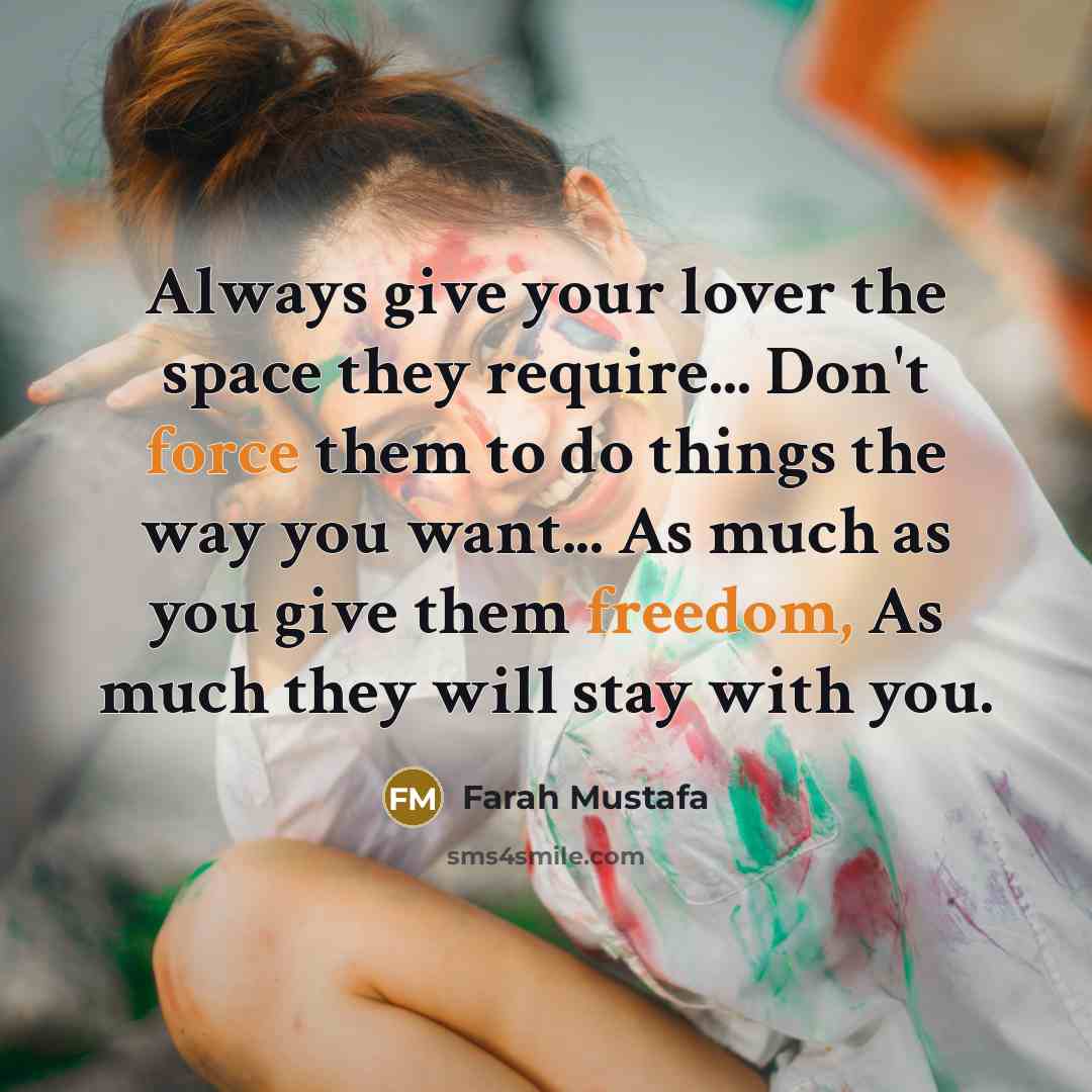 “Always give your lover the space they require... Don't force them to do things the way you want... As much as you give them freedom, As much they will stay with you.” quote by Farah Mustafa