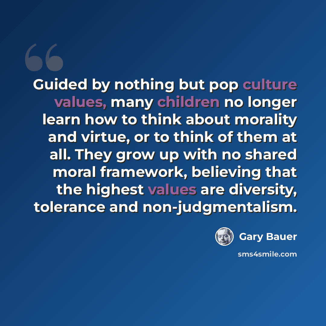 “Guided by nothing but pop culture values, many children no longer learn how to think about morality and virtue, or to think of them at all. They grow up with no shared moral framework, believing that the highest values are diversity, tolerance and non-judgmentalism.” quote by Gary Bauer