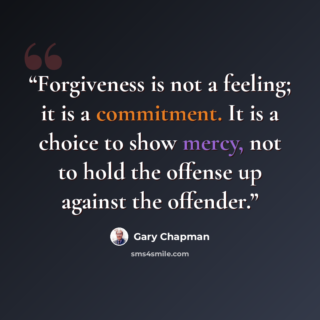 “Forgiveness is not a feeling; it is a commitment. It is a choice to show mercy, not to hold the offense up against the offender.” quote by Gary Chapman