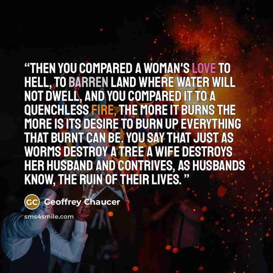 “Then you compared a woman's love to Hell, To barren land where water will not dwell, And you compared it to a quenchless fire, The more it burns the more is its desire To burn up everything that burnt can be. You say that just as worms destroy a tree A wife destroys her husband and contrives, As…” quote by Geoffrey Chaucer