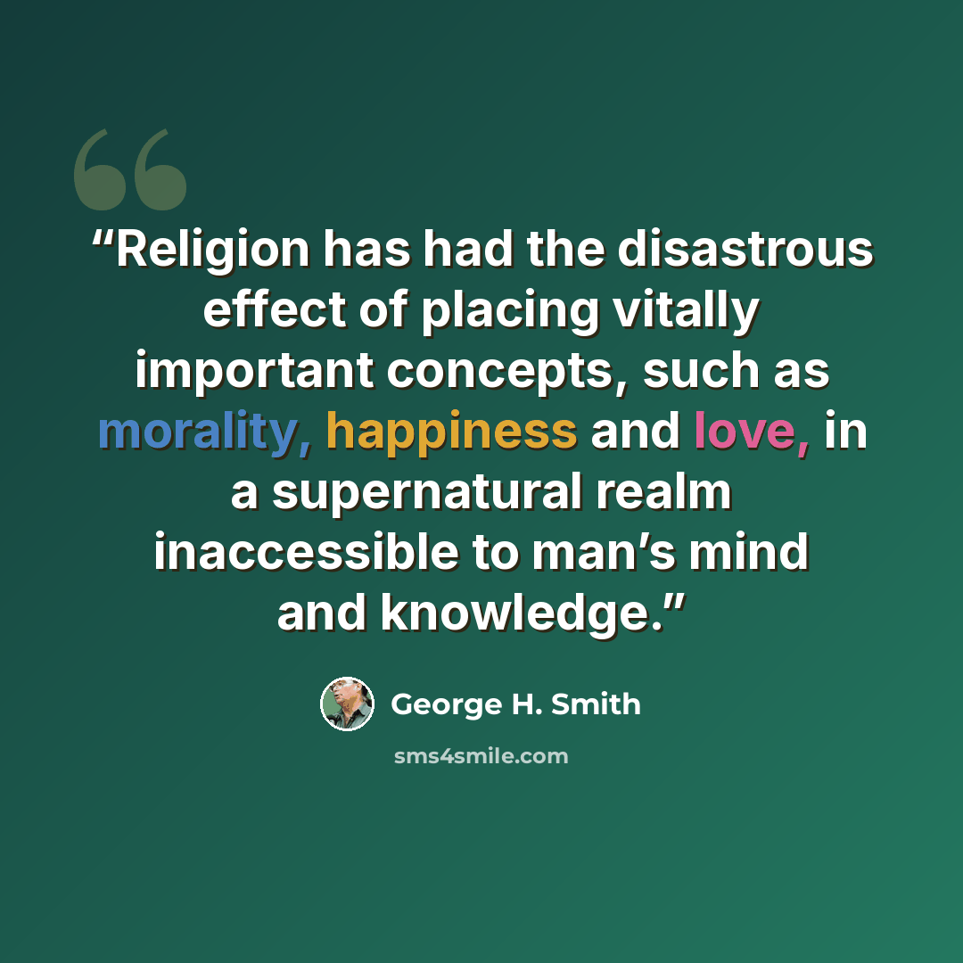 “Religion has had the disastrous effect of placing vitally important concepts, such as morality, happiness and love, in a supernatural realm inaccessible to man’s mind and knowledge.” quote by George H. Smith