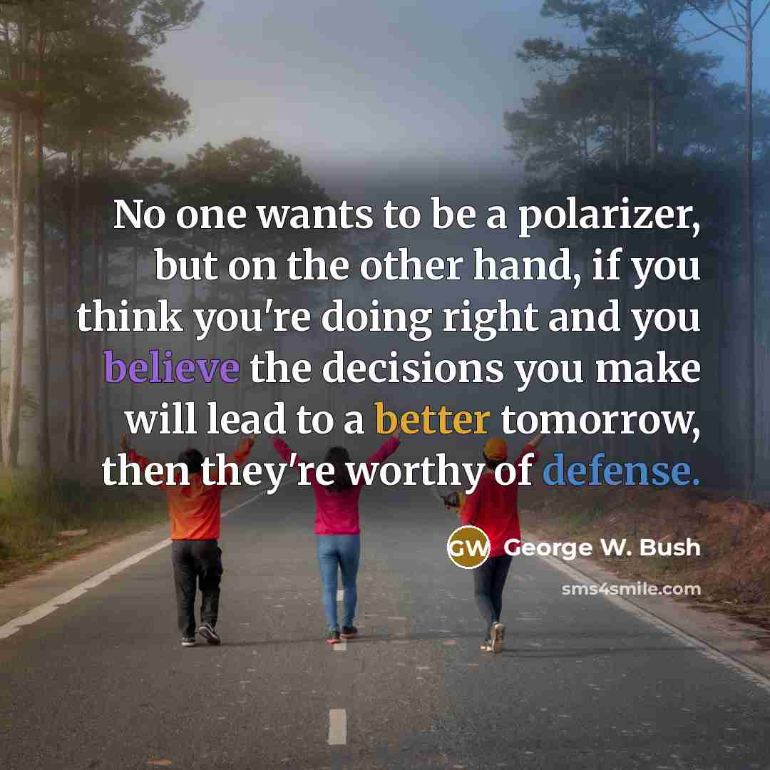 “No one wants to be a polarizer, but on the other hand, if you think you're doing right and you believe the decisions you make will lead to a better tomorrow, then they're worthy of defense.” quote by George W. Bush