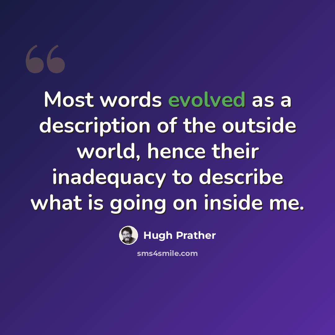 “Most words evolved as a description of the outside world, hence their inadequacy to describe what is going on inside me.” quote by Hugh Prather