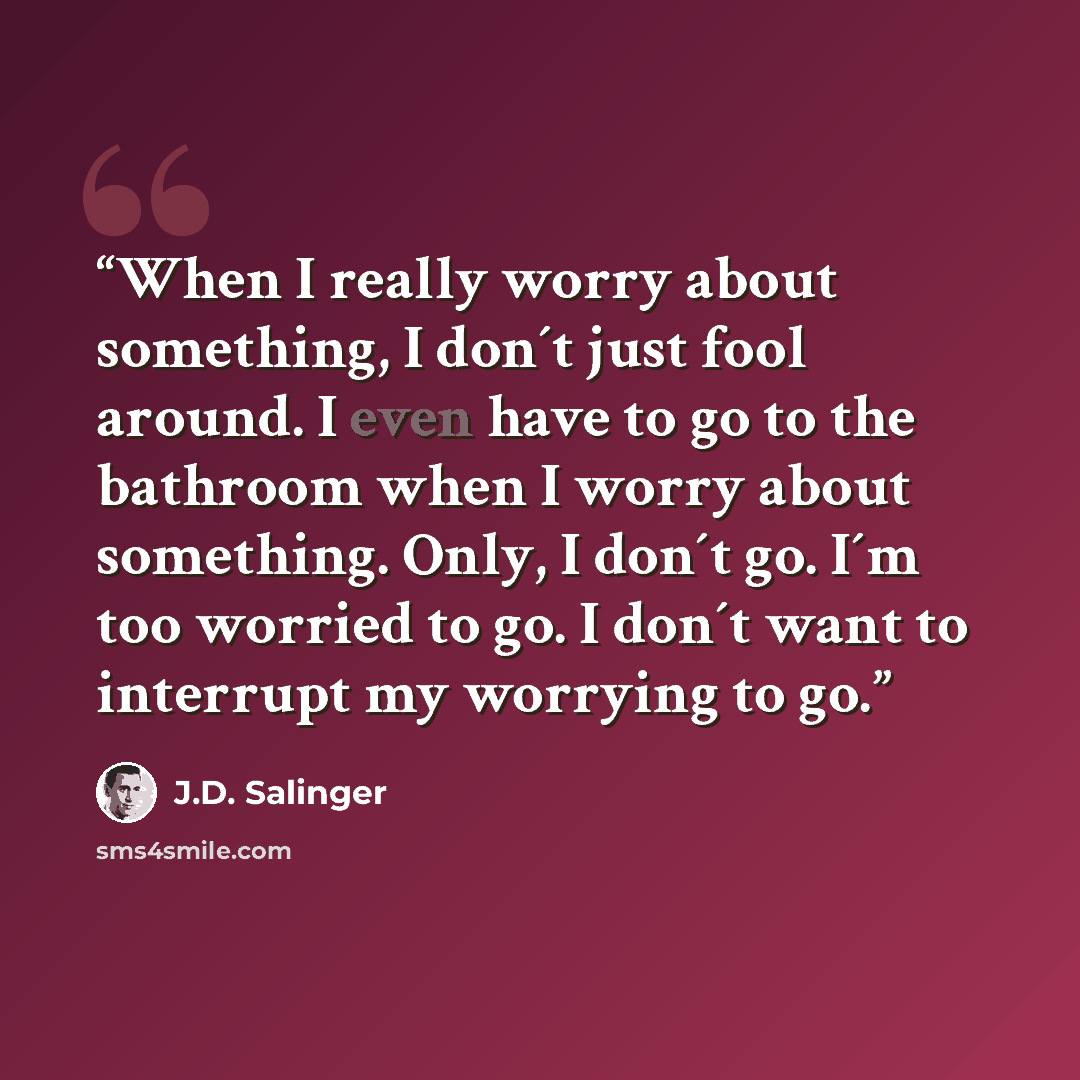 “When I really worry about something, I don´t just fool around. I even have to go to the bathroom when I worry about something. Only, I don´t go. I´m too worried to go. I don´t want to interrupt my worrying to go.” quote by J.D. Salinger