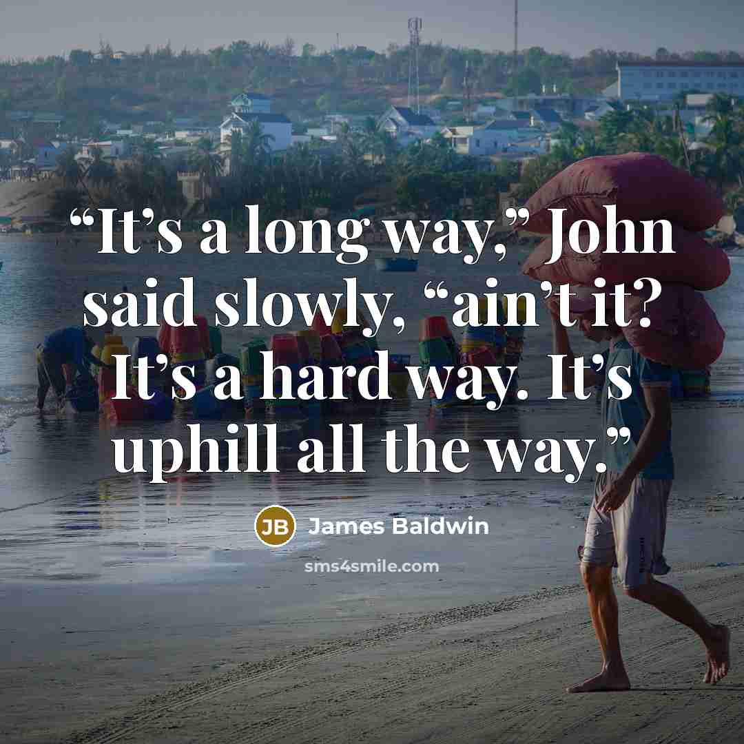 “It’s a long way,” John said slowly, “ain’t it? It’s a hard way. It’s uphill all the way.” quote by James Baldwin