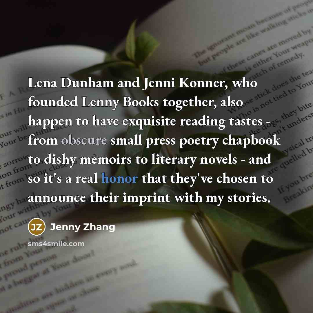 “Lena Dunham and Jenni Konner, who founded Lenny Books together, also happen to have exquisite reading tastes - from obscure small press poetry chapbook to dishy memoirs to literary novels - and so it's a real honor that they've chosen to announce their imprint with my stories.” quote by Jenny Zhang