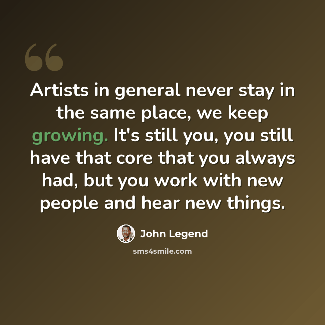 “Artists in general never stay in the same place, we keep growing. It's still you, you still have that core that you always had, but you work with new people and hear new things.” quote by John Legend