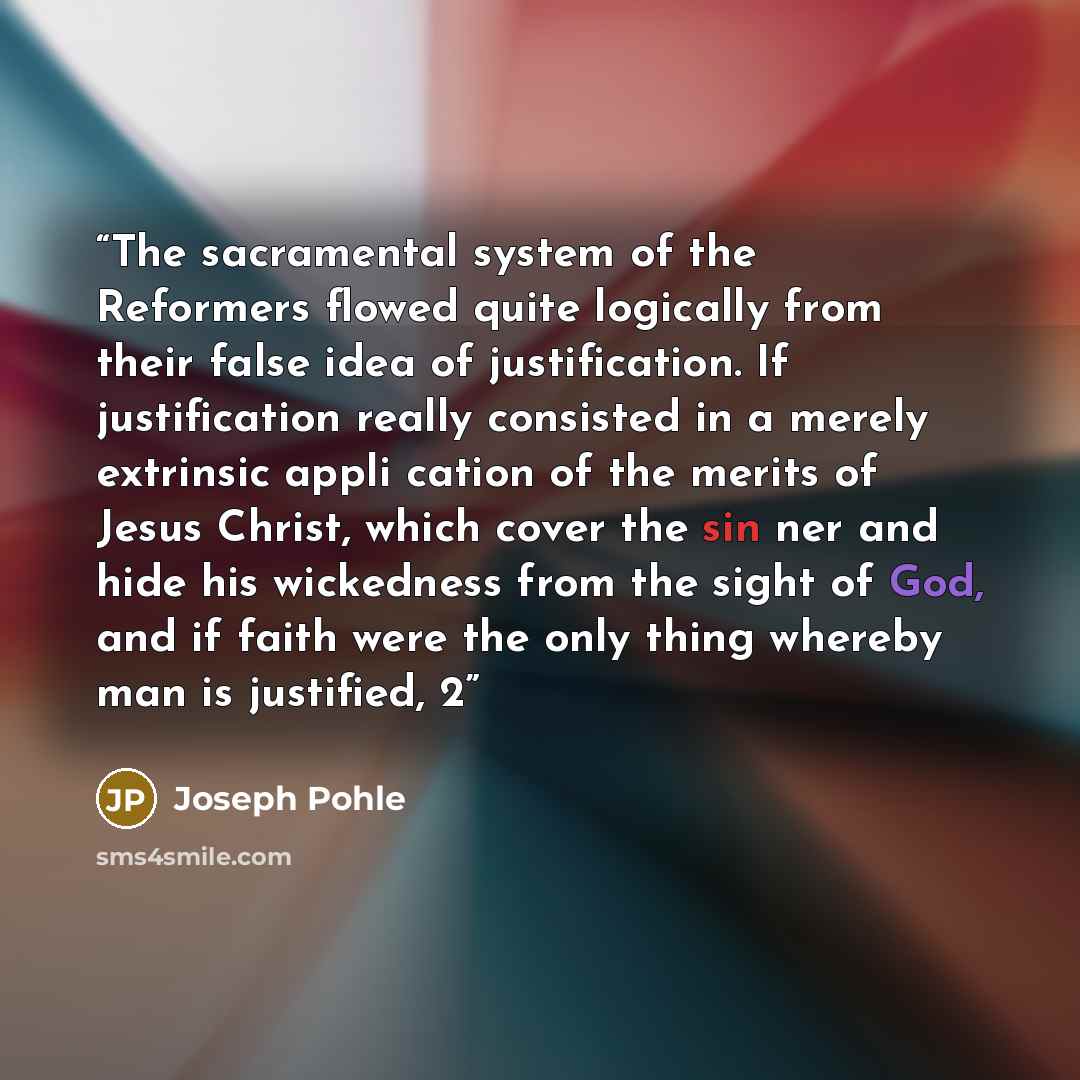 “The sacramental system of the Reformers flowed quite logically from their false idea of justification. If justification really consisted in a merely extrinsic appli cation of the merits of Jesus Christ, which cover the sin ner and hide his wickedness from the sight of God, and if faith were the…” quote by Joseph Pohle