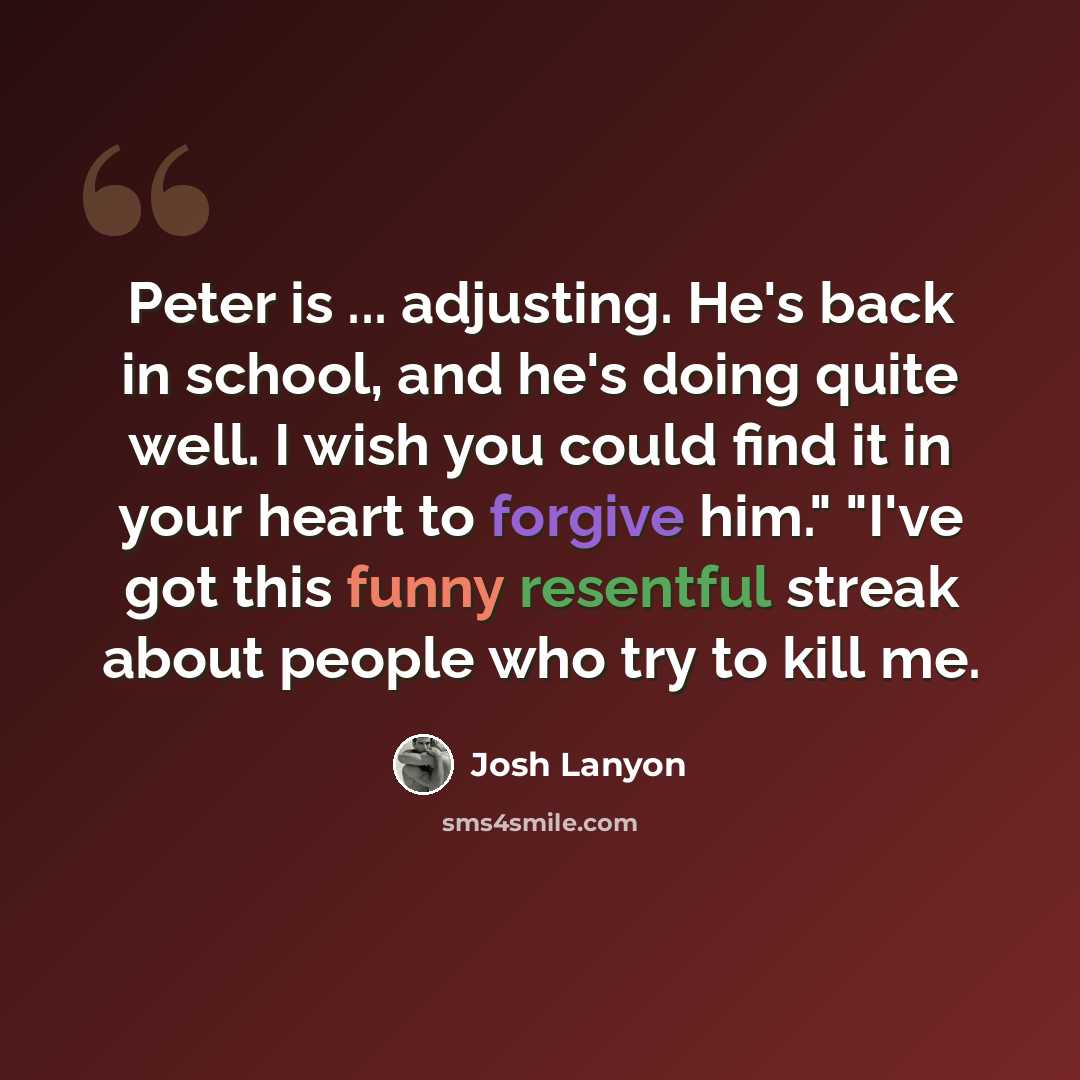 “Peter is ... adjusting. He's back in school, and he's doing quite well. I wish you could find it in your heart to forgive him." "I've got this funny resentful streak about people who try to kill me.” quote by Josh Lanyon