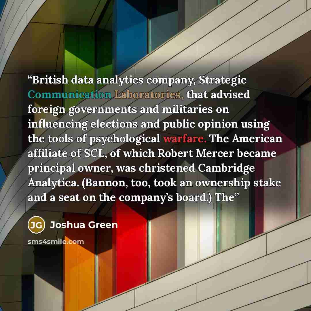 “British data analytics company, Strategic Communication Laboratories, that advised foreign governments and militaries on influencing elections and public opinion using the tools of psychological warfare. The American affiliate of SCL, of which Robert Mercer became principal owner, was christened…” quote by Joshua Green