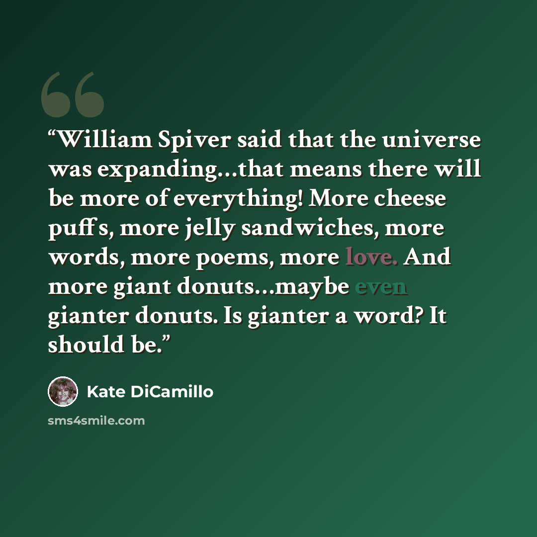 “William Spiver said that the universe was expanding…that means there will be more of everything! More cheese puffs, more jelly sandwiches, more words, more poems, more love. And more giant donuts…maybe even gianter donuts. Is gianter a word? It should be.” quote by Kate DiCamillo