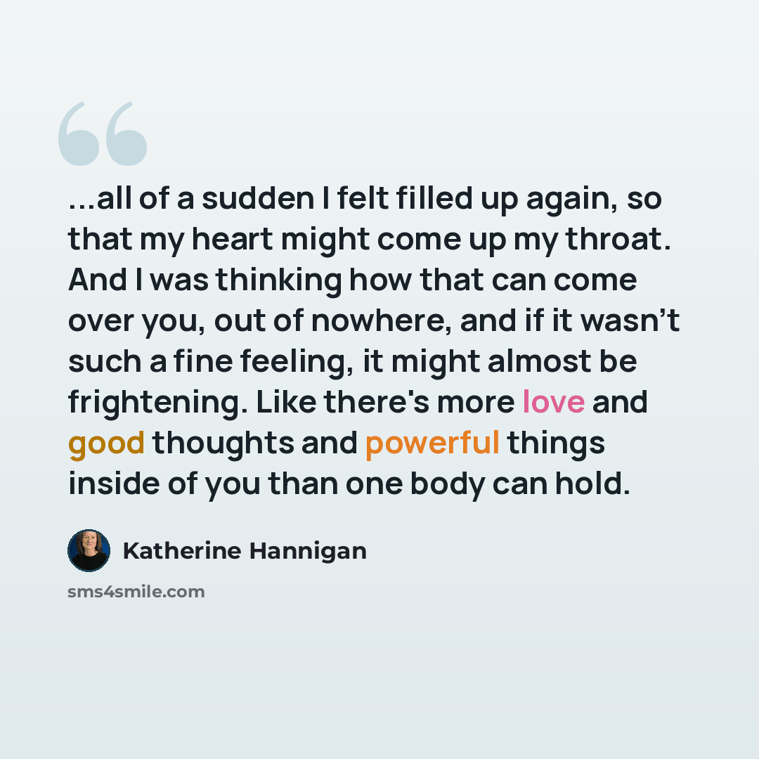 “...all of a sudden I felt filled up again, so that my heart might come up my throat. And I was thinking how that can come over you, out of nowhere, and if it wasn't such a fine feeling, it might almost be frightening. Like there's more love and good thoughts and powerful things inside of you than…” quote by Katherine Hannigan