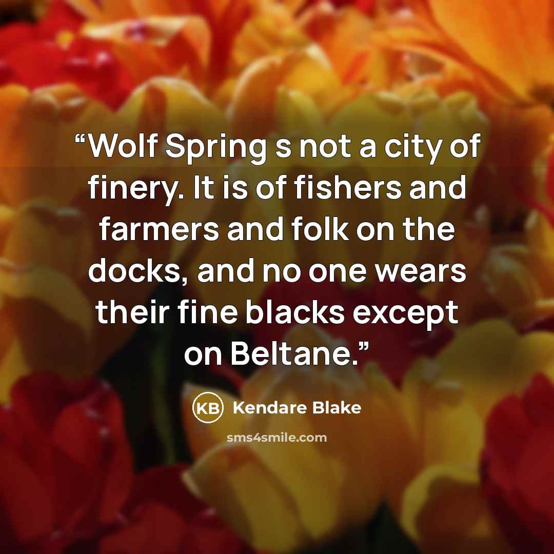 “Wolf Spring s not a city of finery. It is of fishers and farmers and folk on the docks, and no one wears their fine blacks except on Beltane.” quote by Kendare Blake