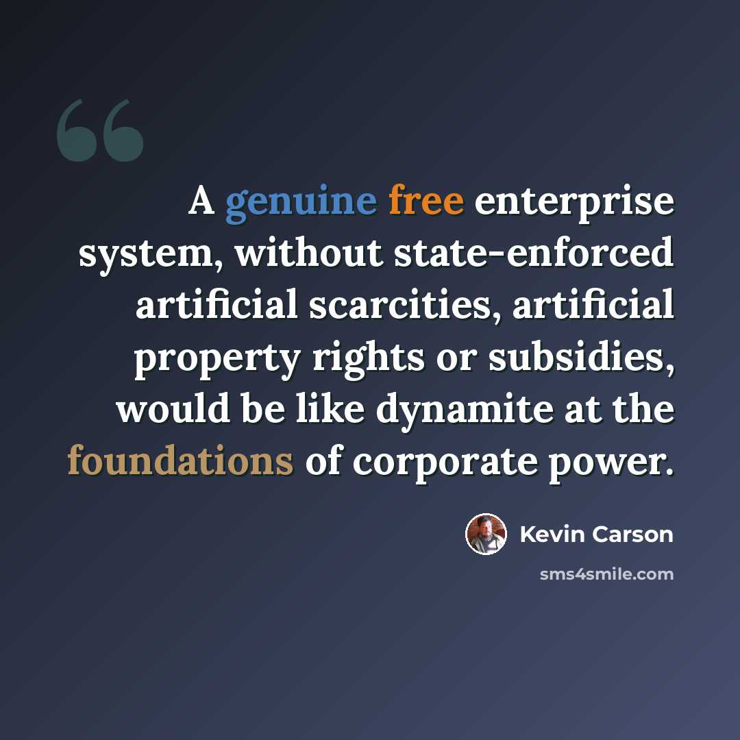 “A genuine free enterprise system, without state-enforced artificial scarcities, artificial property rights or subsidies, would be like dynamite at the foundations of corporate power.” quote by Kevin Carson