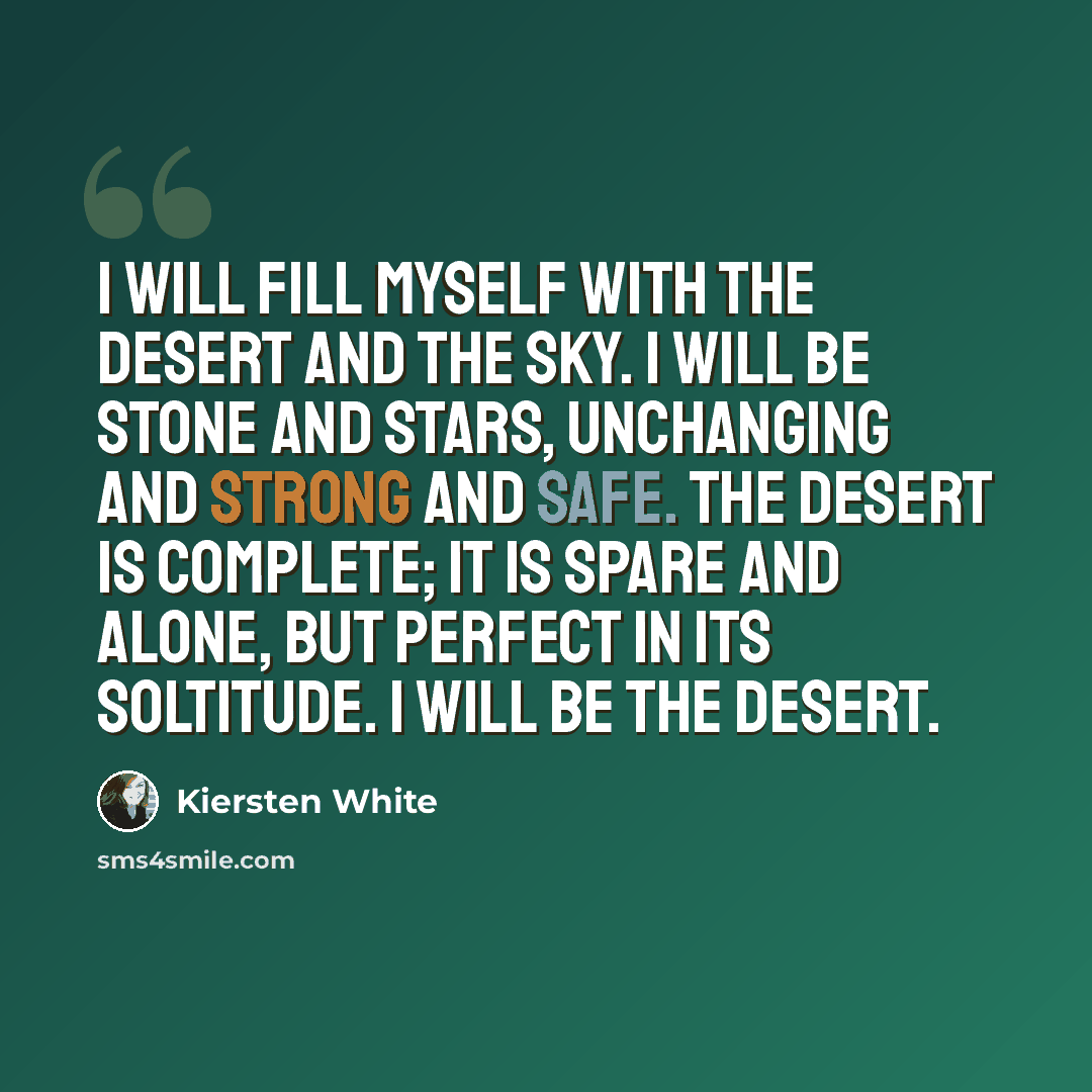 “I will fill myself with the desert and the sky. I will be stone and stars, unchanging and strong and safe. The desert is complete; it is spare and alone, but perfect in its soltitude. I will be the desert.” quote by Kiersten White