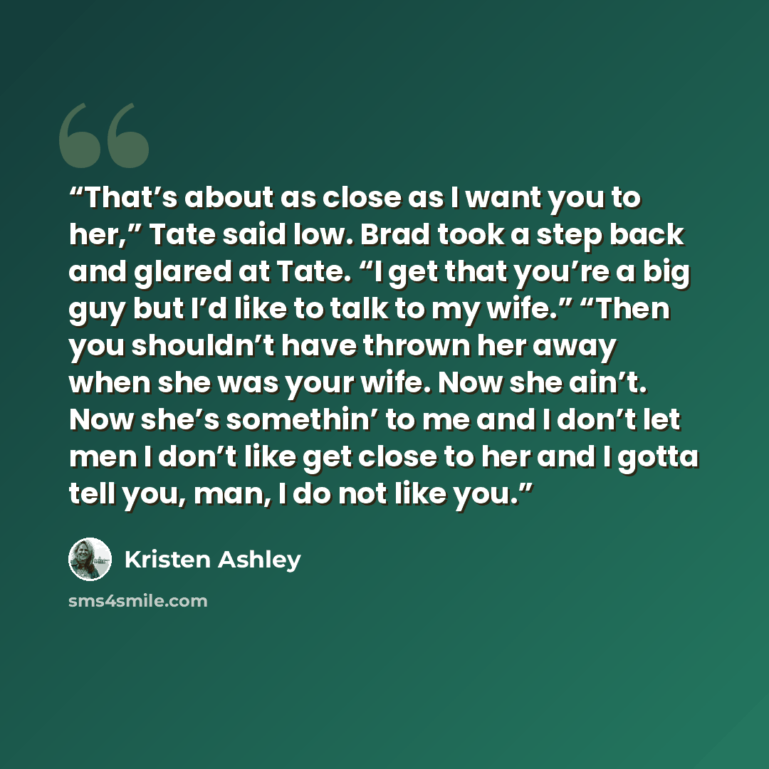 “That’s about as close as I want you to her,” Tate said low. Brad took a step back and glared at Tate. “I get that you’re a big guy but I’d like to talk to my wife.” “Then you shouldn’t have thrown her away when she was your wife. Now she ain’t. Now she’s somethin’ to me and I don’t let men I don’t…” quote by Kristen Ashley