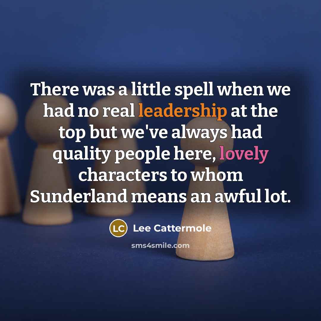 “There was a little spell when we had no real leadership at the top but we've always had quality people here, lovely characters to whom Sunderland means an awful lot.” quote by Lee Cattermole