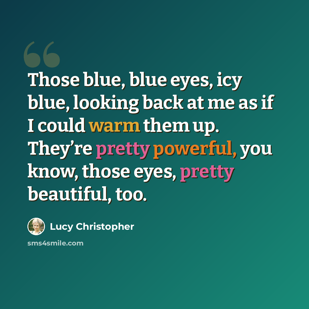 “Those blue, blue eyes, icy blue, looking back at me as if I could warm them up. They’re pretty powerful, you know, those eyes, pretty beautiful, too.” quote by Lucy Christopher