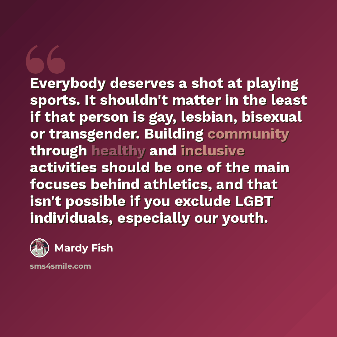 “Everybody deserves a shot at playing sports. It shouldn't matter in the least if that person is gay, lesbian, bisexual or transgender. Building community through healthy and inclusive activities should be one of the main focuses behind athletics, and that isn't possible if you exclude LGBT…” quote by Mardy Fish