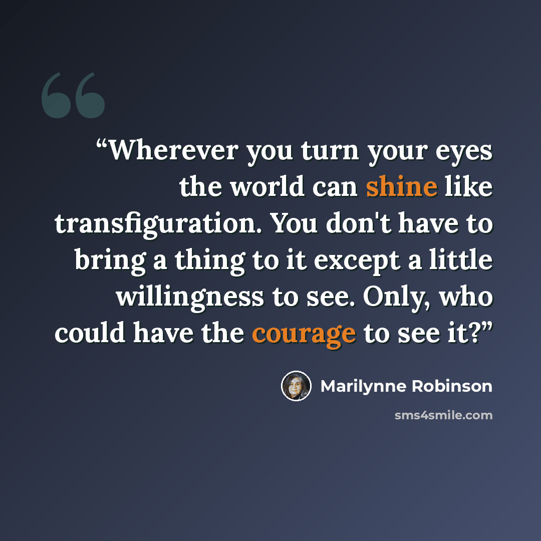 “Wherever you turn your eyes the world can shine like transfiguration. You don't have to bring a thing to it except a little willingness to see. Only, who could have the courage to see it?” quote by Marilynne Robinson