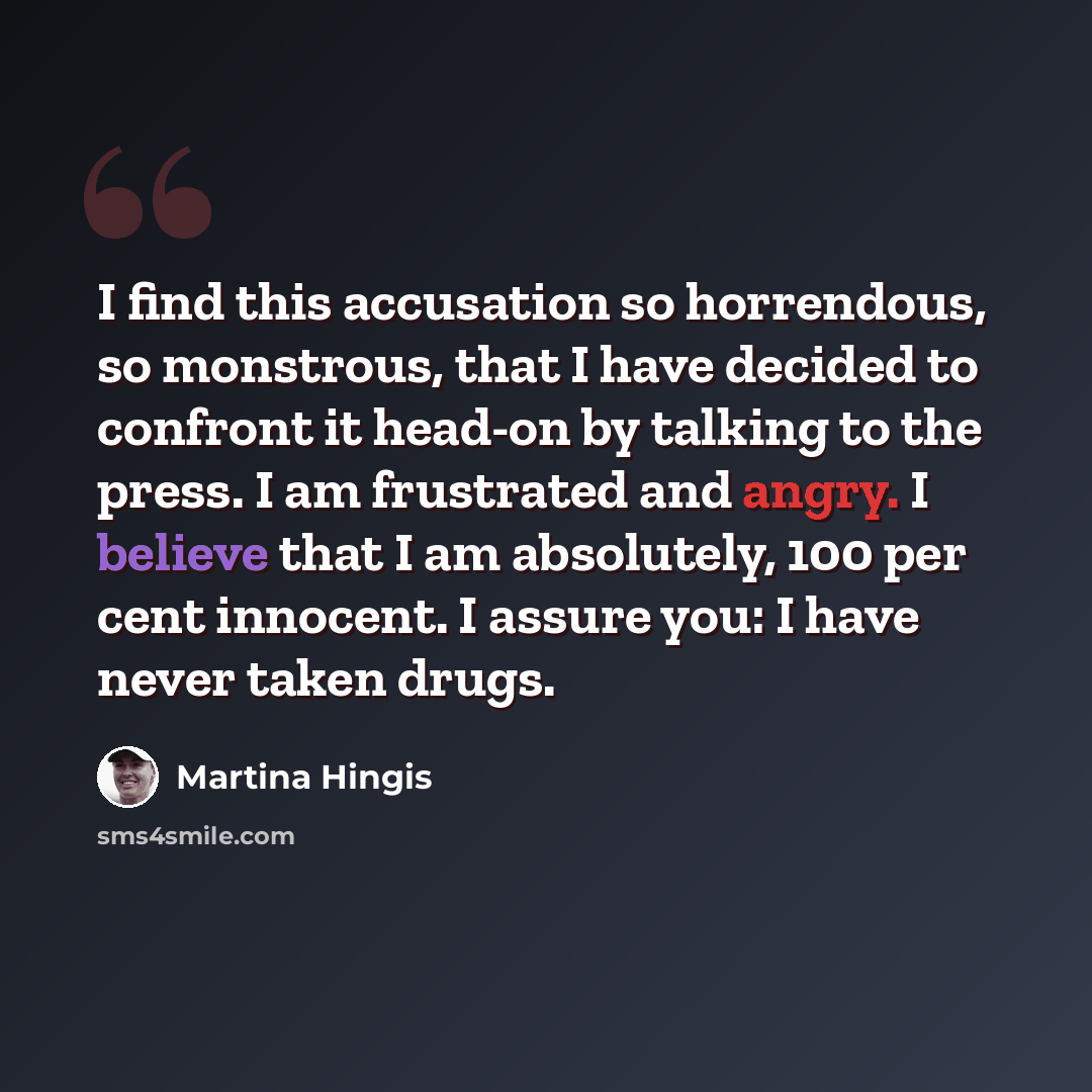 “I find this accusation so horrendous, so monstrous, that I have decided to confront it head-on by talking to the press. I am frustrated and angry. I believe that I am absolutely, 100 per cent innocent. I assure you: I have never taken drugs.” quote by Martina Hingis