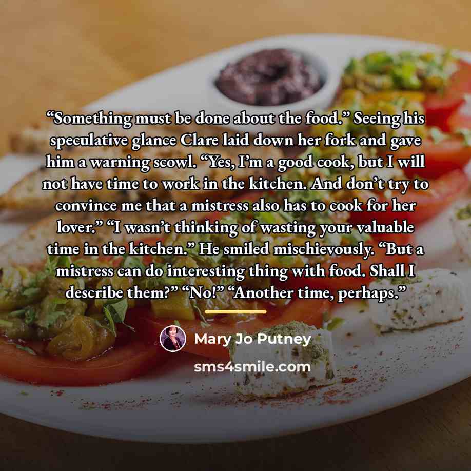 “Something must be done about the food.” Seeing his speculative glance Clare laid down her fork and gave him a warning scowl. “Yes, I’m a good cook, but I will not have time to work in the kitchen. And don’t try to convince me that a mistress also has to cook for her lover.” “I wasn’t thinking of…” quote by Mary Jo Putney