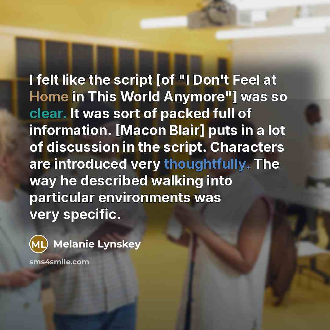 “I felt like the script [of "I Don't Feel at Home in This World Anymore"] was so clear. It was sort of packed full of information. [Macon Blair] puts in a lot of discussion in the script. Characters are introduced very thoughtfully. The way he described walking into particular environments was very…” quote by Melanie Lynskey
