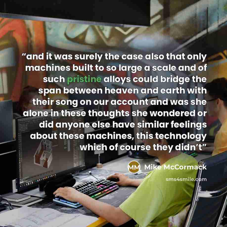 “and it was surely the case also that only machines built to so large a scale and of such pristine alloys could bridge the span between heaven and earth with their song on our account and was she alone in these thoughts she wondered or did anyone else have similar feelings about these machines…” quote by Mike McCormack