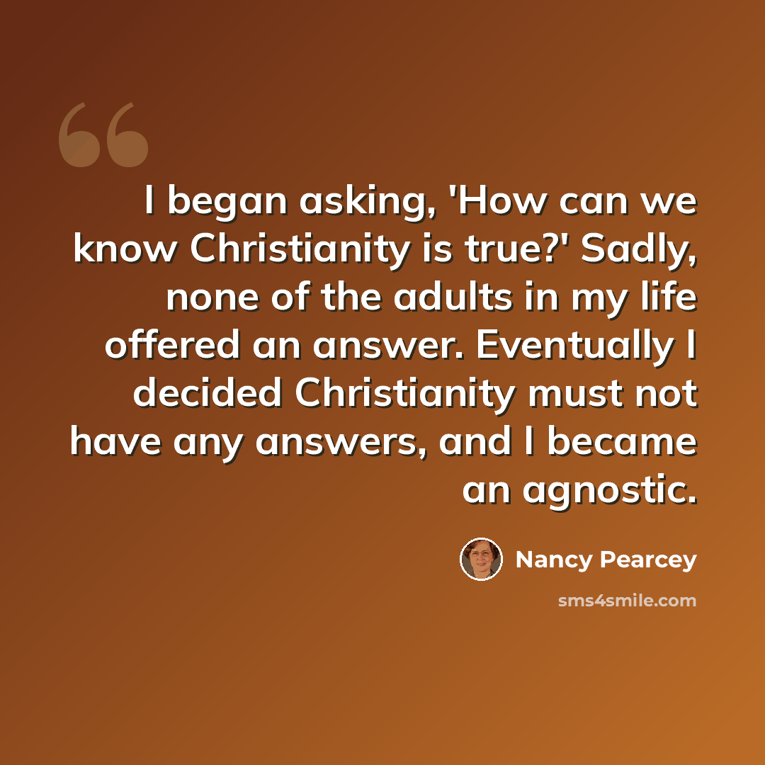 “I began asking, 'How can we know Christianity is true?' Sadly, none of the adults in my life offered an answer. Eventually I decided Christianity must not have any answers, and I became an agnostic.” quote by Nancy Pearcey