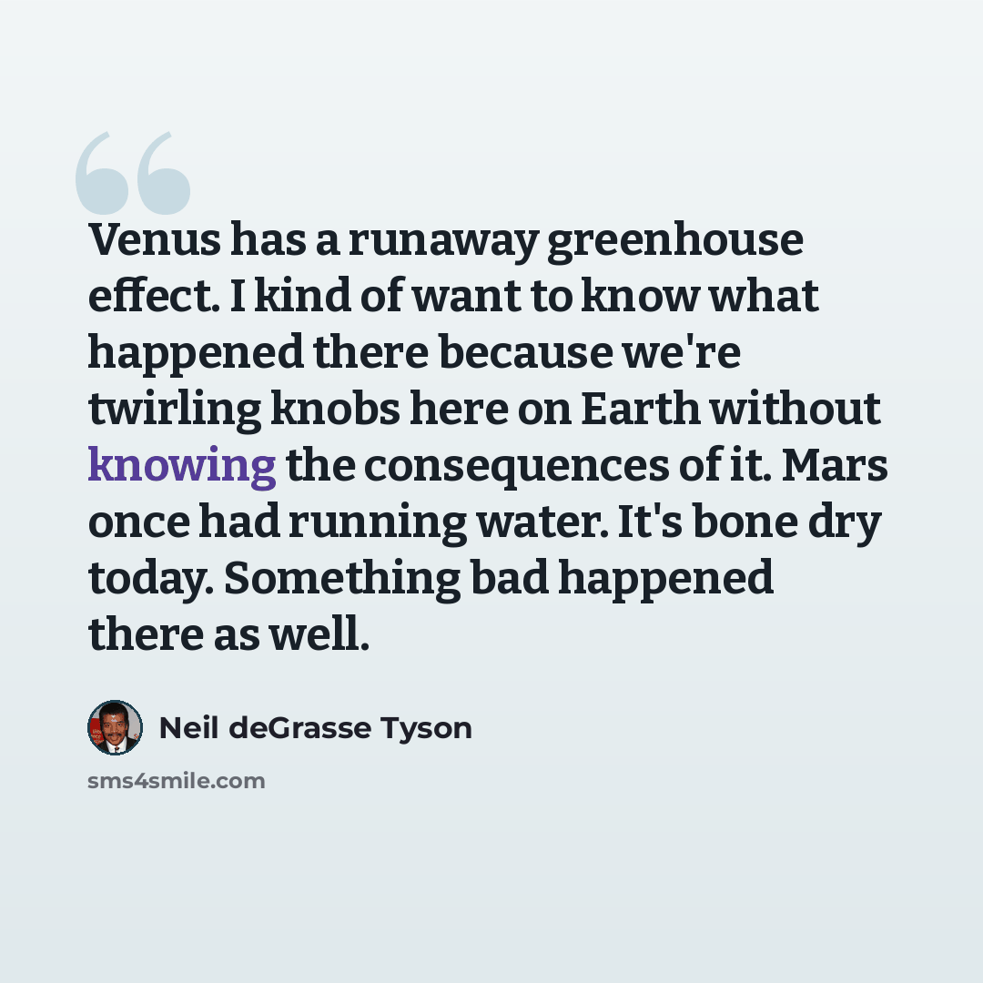 “Venus has a runaway greenhouse effect. I kind of want to know what happened there because we're twirling knobs here on Earth without knowing the consequences of it. Mars once had running water. It's bone dry today. Something bad happened there as well.” quote by Neil deGrasse Tyson