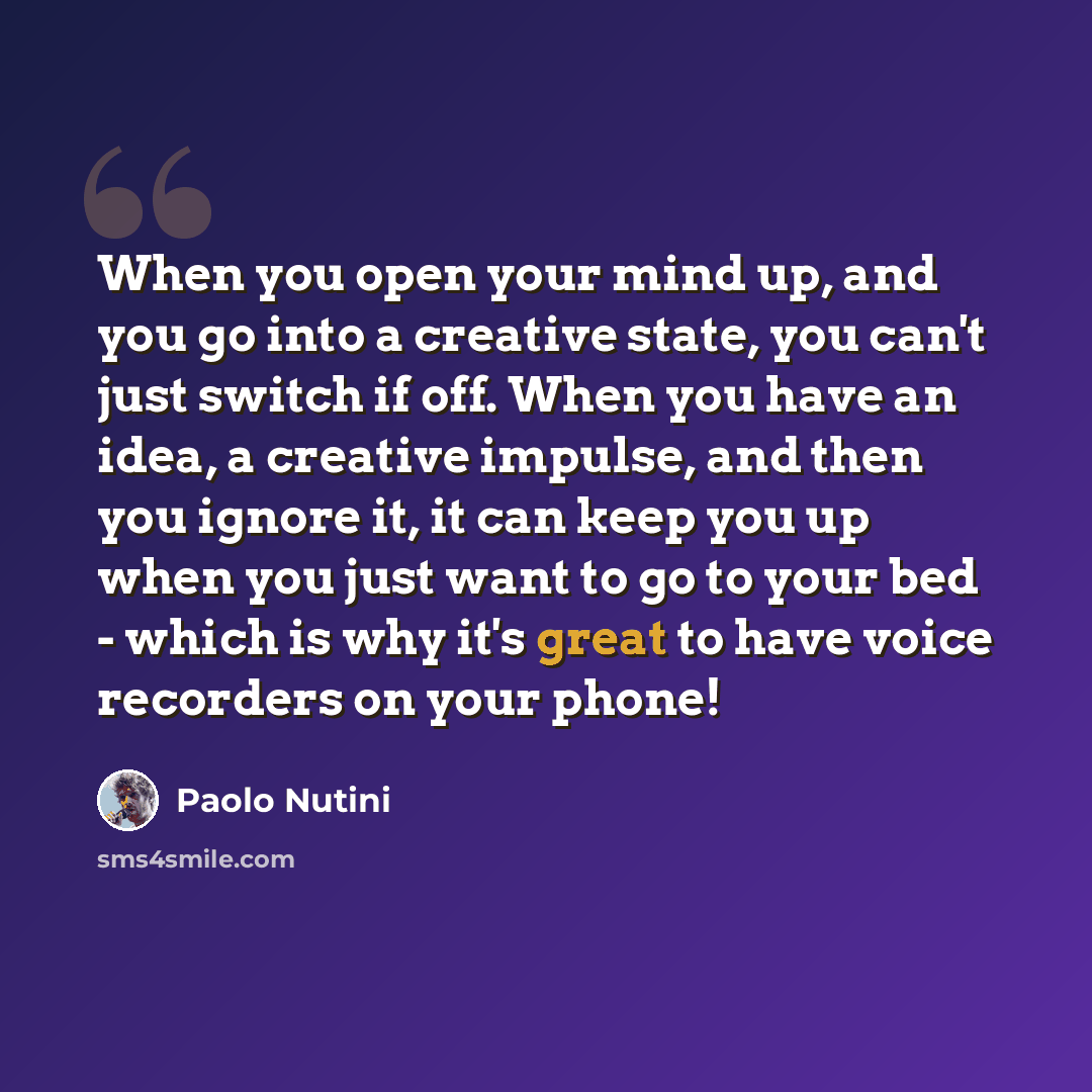 “When you open your mind up, and you go into a creative state, you can't just switch if off. When you have an idea, a creative impulse, and then you ignore it, it can keep you up when you just want to go to your bed - which is why it's great to have voice recorders on your phone!” quote by Paolo Nutini