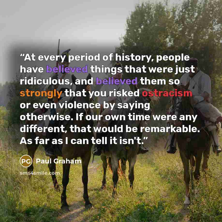 “At every period of history, people have believed things that were just ridiculous, and believed them so strongly that you risked ostracism or even violence by saying otherwise. If our own time were any different, that would be remarkable. As far as I can tell it isn't.” quote by Paul Graham