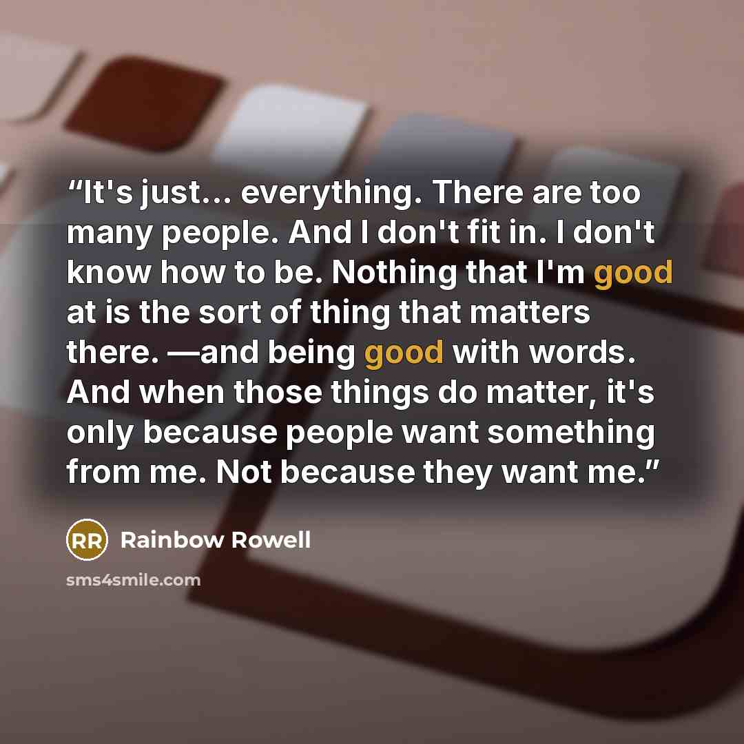 “It's just... everything. There are too many people. And I don't fit in. I don't know how to be. Nothing that I'm good at is the sort of thing that matters there. —and being good with words. And when those things do matter, it's only because people want something from me. Not because they want me.” quote by Rainbow Rowell
