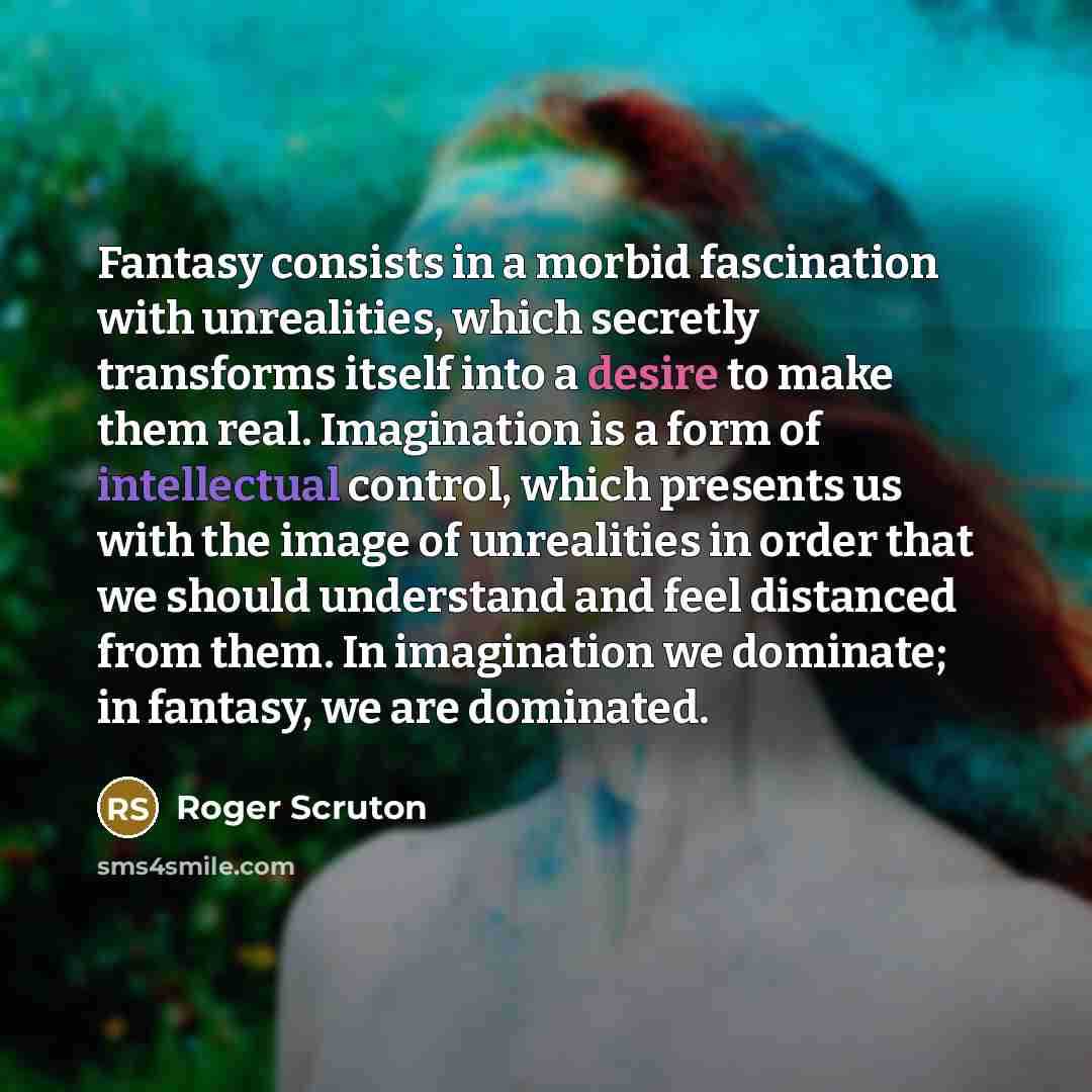 “Fantasy consists in a morbid fascination with unrealities, which secretly transforms itself into a desire to make them real. Imagination is a form of intellectual control, which presents us with the image of unrealities in order that we should understand and feel distanced from them. In…” quote by Roger Scruton